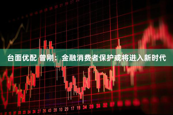 台面优配 曾刚：金融消费者保护或将进入新时代