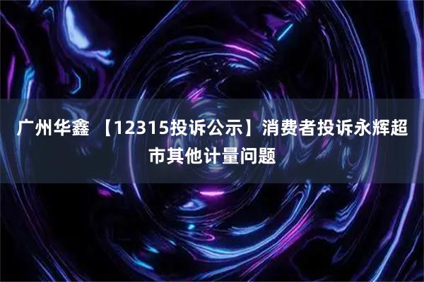 广州华鑫 【12315投诉公示】消费者投诉永辉超市其他计量问题