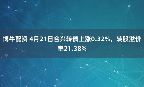 博牛配资 4月21日合兴转债上涨0.32%，转股溢价率21.38%