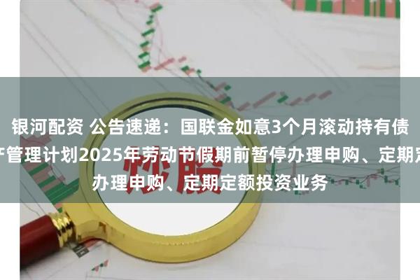 银河配资 公告速递:国联金如意3个月滚动持有债券型集合资产管理计划2025年劳动节假期前暂停办理申购、定期定额投资业务