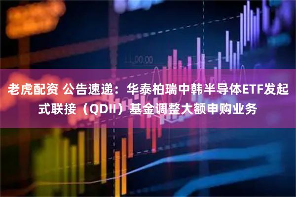 老虎配资 公告速递:华泰柏瑞中韩半导体ETF发起式联接(QDII)基金调整大额申购业务