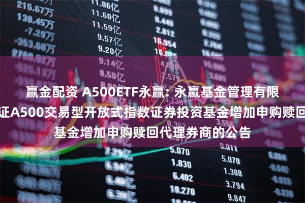 赢金配资 A500ETF永赢: 永赢基金管理有限公司关于永赢中证A500交易型开放式指数证券投资基金增加申购赎回代理券商的公告