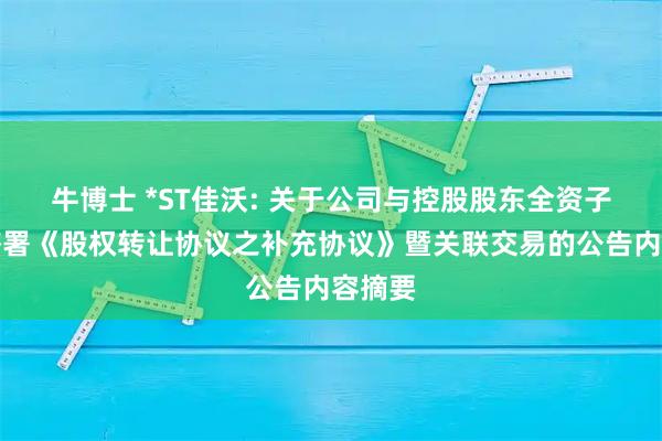 牛博士 *ST佳沃: 关于公司与控股股东全资子公司签署《股权转让协议之补充协议》暨关联交易的公告内容摘要