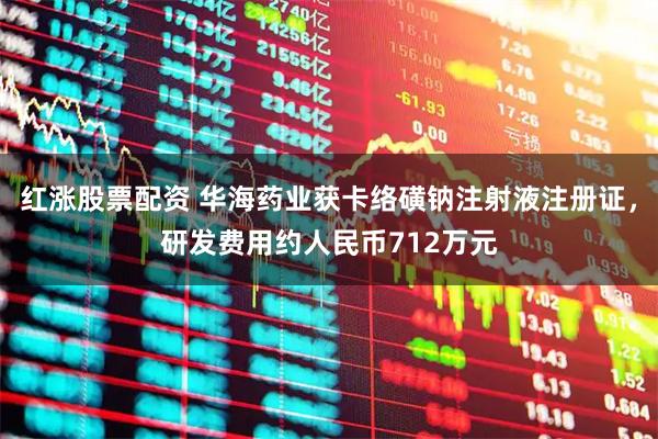 红涨股票配资 华海药业获卡络磺钠注射液注册证，研发费用约人民币712万元