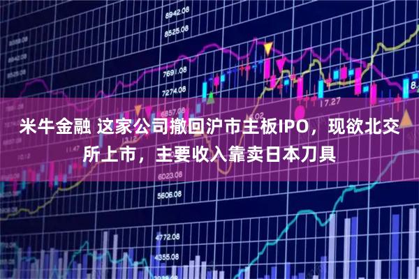 米牛金融 这家公司撤回沪市主板IPO，现欲北交所上市，主要收入靠卖日本刀具