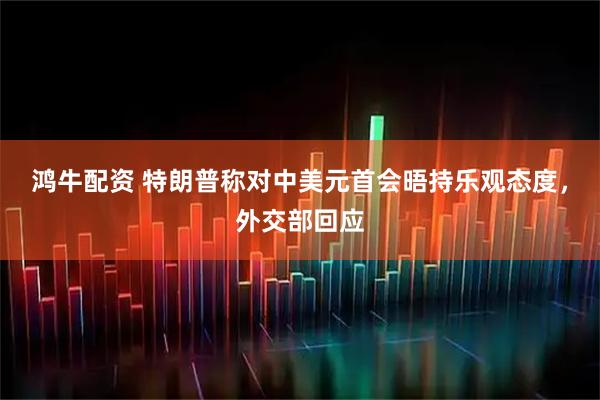 鸿牛配资 特朗普称对中美元首会晤持乐观态度,外交部回应