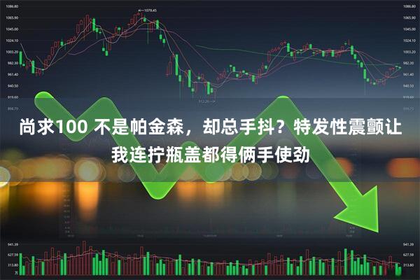 尚求100 不是帕金森,却总手抖?特发性震颤让我连拧瓶盖都得俩手使劲