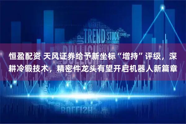 恒盈配资 天风证券给予新坐标“增持”评级,深耕冷锻技术,精密件龙头有望开启机器人新篇章