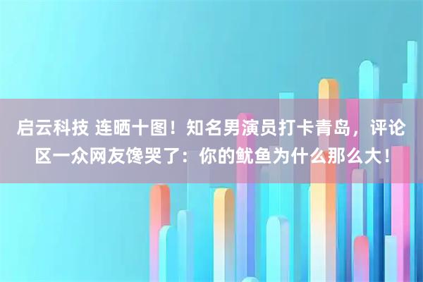 启云科技 连晒十图!知名男演员打卡青岛,评论区一众网友馋哭了:你的鱿鱼为什么那么大!