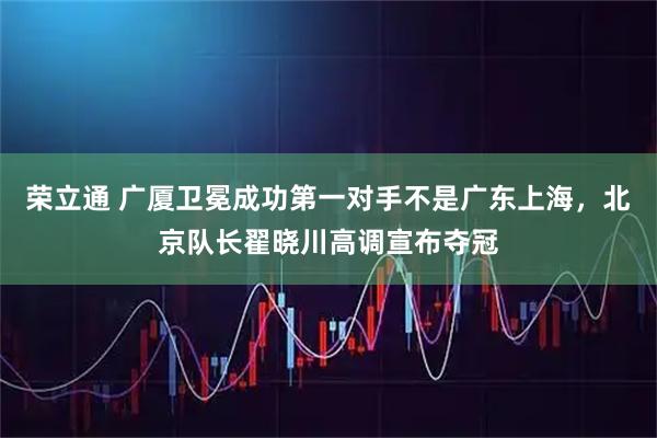 荣立通 广厦卫冕成功第一对手不是广东上海,北京队长翟晓川高调宣布夺冠