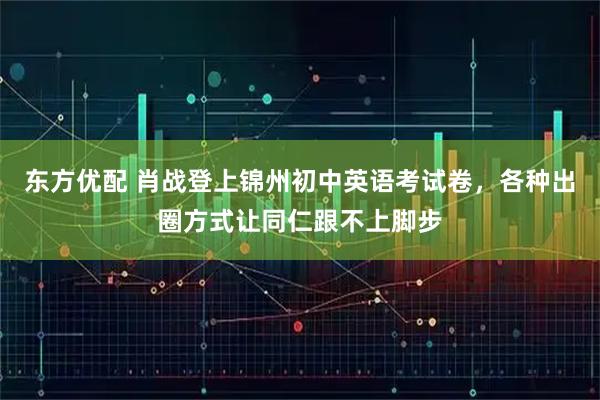 东方优配 肖战登上锦州初中英语考试卷,各种出圈方式让同仁跟不上脚步
