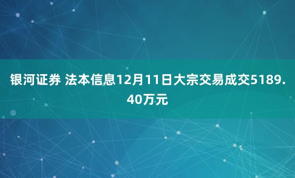 银河证券 法本信息12月11日大宗交易成交5189.40万元