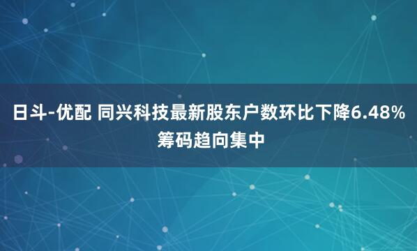 日斗-优配 同兴科技最新股东户数环比下降6.48% 筹码趋向集中