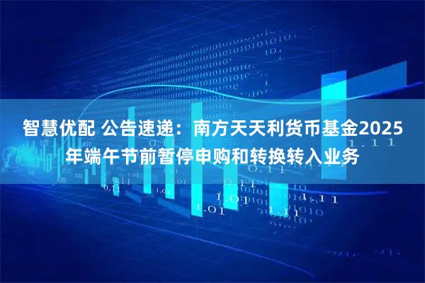 智慧优配 公告速递：南方天天利货币基金2025年端午节前暂停申购和转换转入业务