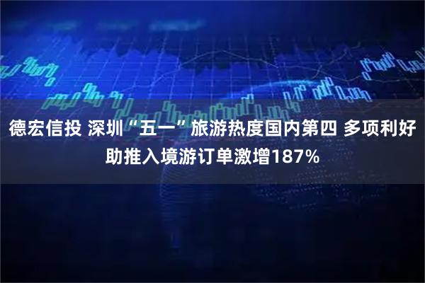 德宏信投 深圳“五一”旅游热度国内第四 多项利好助推入境游订单激增187%