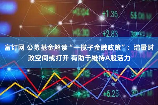 富灯网 公募基金解读“一揽子金融政策”:增量财政空间或打开 有助于维持A股活力