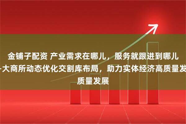 金铺子配资 产业需求在哪儿，服务就跟进到哪儿——大商所动态优化交割库布局，助力实体经济高质量发展
