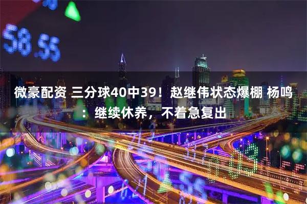 微豪配资 三分球40中39！赵继伟状态爆棚 杨鸣：继续休养，不着急复出