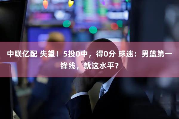 中联亿配 失望！5投0中，得0分 球迷：男篮第一锋线，就这水平？