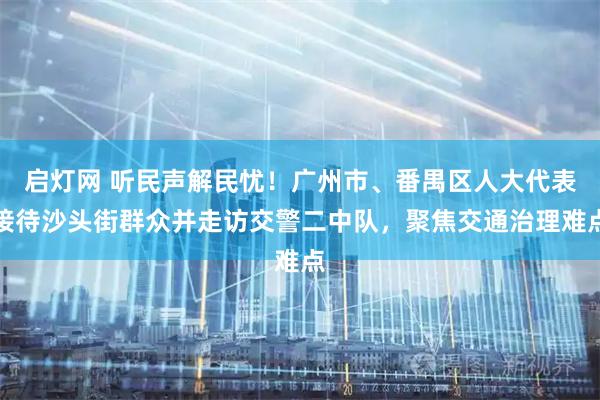 启灯网 听民声解民忧!广州市、番禺区人大代表接待沙头街群众并走访交警二中队,聚焦交通治理难点
