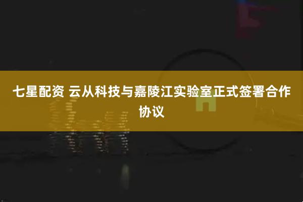 七星配资 云从科技与嘉陵江实验室正式签署合作协议