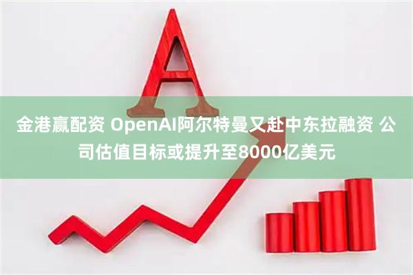 金港赢配资 OpenAI阿尔特曼又赴中东拉融资 公司估值目标或提升至8000亿美元