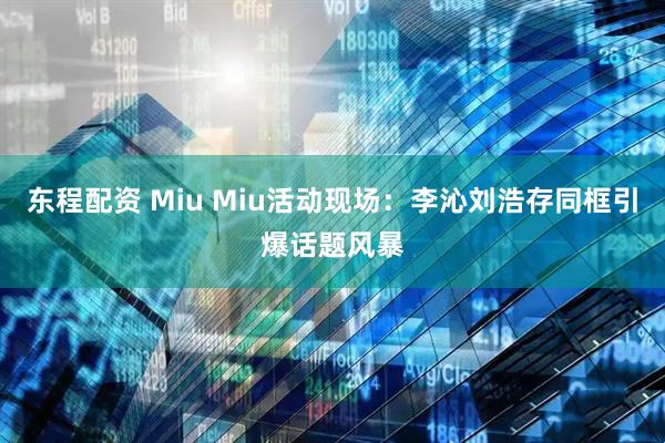 东程配资 Miu Miu活动现场：李沁刘浩存同框引爆话题风暴