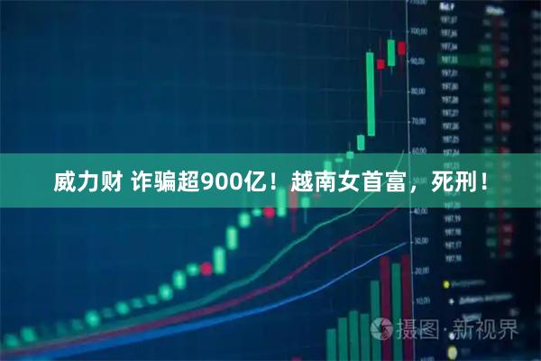 威力财 诈骗超900亿！越南女首富，死刑！