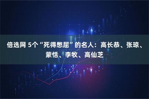 倍选网 5个“死得憋屈”的名人：高长恭、张琼、蒙恬、李牧、高仙芝