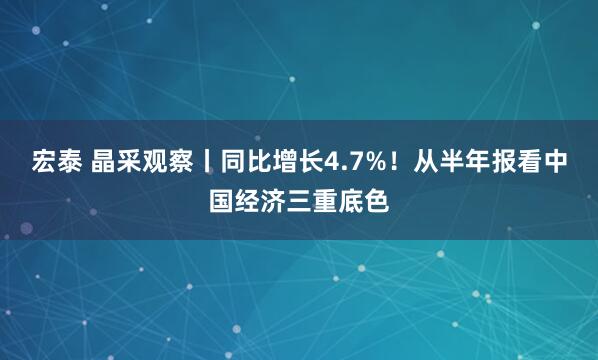 宏泰 晶采观察丨同比增长4.7%!从半年报看中国经济三重底色