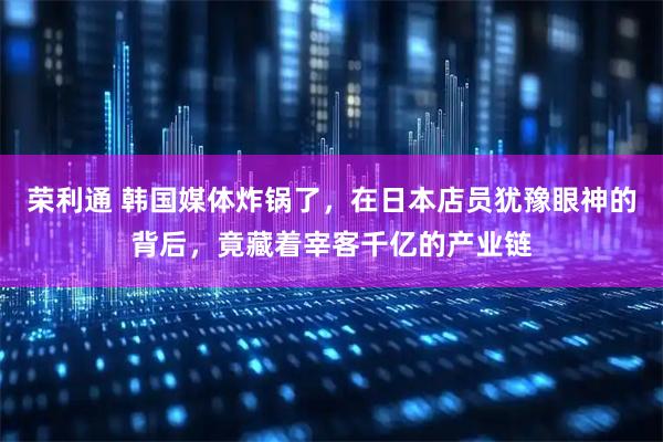 荣利通 韩国媒体炸锅了,在日本店员犹豫眼神的背后,竟藏着宰客千亿的产业链