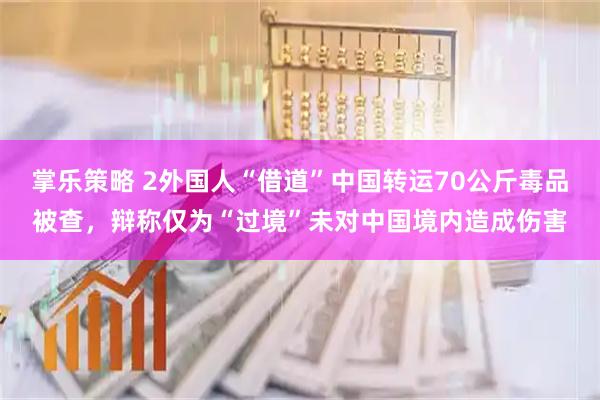掌乐策略 2外国人“借道”中国转运70公斤毒品被查，辩称仅为“过境”未对中国境内造成伤害