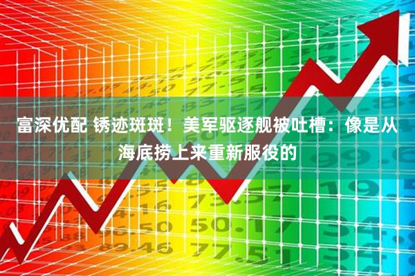 富深优配 锈迹斑斑！美军驱逐舰被吐槽：像是从海底捞上来重新服役的